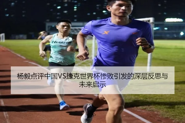 杨毅点评中国VS捷克世界杯惨败引发的深层反思与未来启示